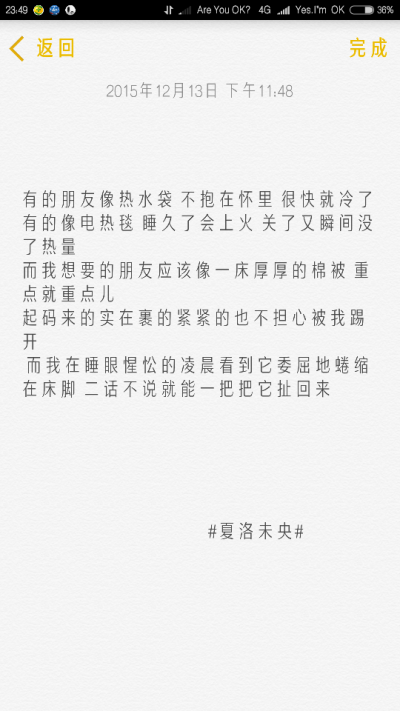 “有的朋友像热水袋 不抱在怀里 很快就冷了 有的像电热毯 睡久了会上火 关了又瞬间没了热量 而我想要的朋友应该像一床厚厚的棉被 重点就重点儿 起码来的实在裹的紧紧的也不担心被我踢开 而我在睡眼惺忪的凌晨看到它…