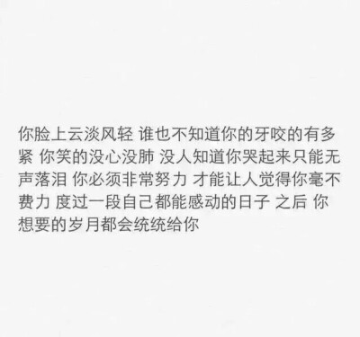 你脸上云淡风轻 谁也不知道你的牙咬的有多紧 你笑的没心没肺 没人知道你哭起来只能无声落泪 你必须非常努力 才能让人觉得你毫不费力 度过一段自己都能感动的日子 之后 你想要的岁月都会统统给你