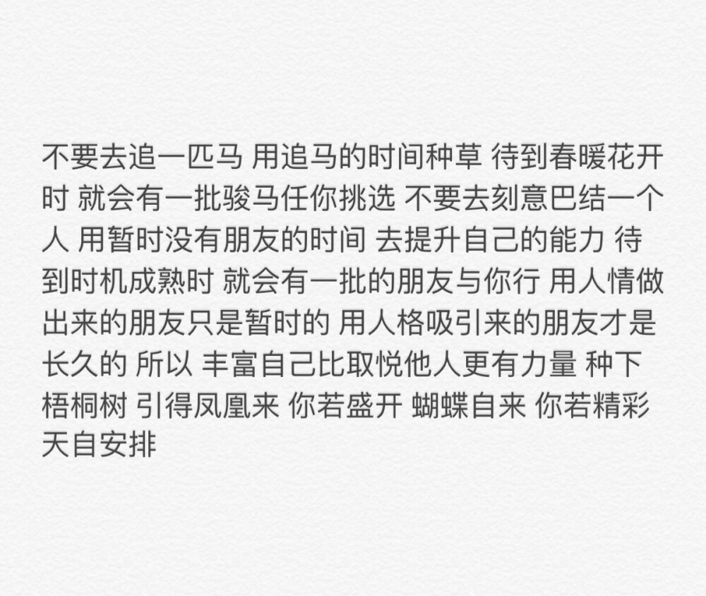 不要去追一匹马 用追马的时间种草 待到春暖花开时 就会有一批骏马任你挑选 不要去刻意巴结一个人 用暂时没有朋友的时间 去提升自己的能力 待到时机成熟时 就会有一批的朋友与你行 用人情做出来的朋友只是暂时的 用人格吸引来的朋友才是长久的 所以 丰富自己比取悦他人更有力量 种下梧桐树 引得凤凰来 你若盛开 蝴蝶自来 你若精彩 天自安排