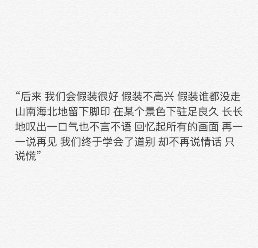 “后来 我们会假装很好 假装不高兴 假装谁都没走 山南海北地留下脚印 在某个景色下驻足良久 长长地叹出一口气也不言不语 回忆起所有的画面 再一一说再见 我们终于学会了道别 却不再说情话 只说慌”