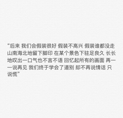 “后來 我們會(huì)假裝很好 假裝不高興 假裝誰都沒走 山南海北地留下腳印 在某個(gè)景色下駐足良久 長長地嘆出一口氣也不言不語 回憶起所有的畫面 再一一說再見 我們終于學(xué)會(huì)了道別 卻不再說情話 只說慌”