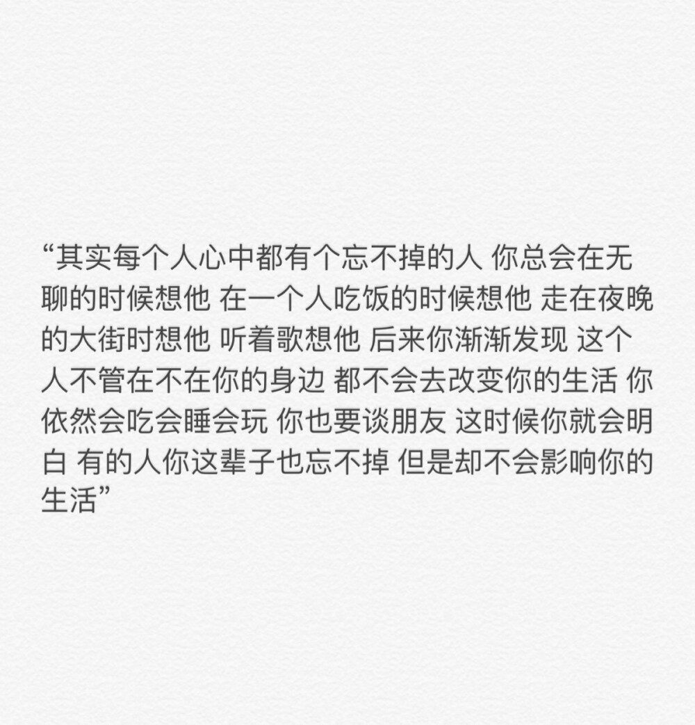 “其实每个人心中都有个忘不掉的人 你总会在无聊的时候想他 在一个人吃饭的时候想他 走在夜晚的大街时想他 听着歌想他 后来你渐渐发现 这个人不管在不在你的身边 都不会去改变你的生活 你依然会吃会睡会玩 你也要谈朋友 这时候你就会明白 有的人你这辈子也忘不掉 但是却不会影响你的生活”