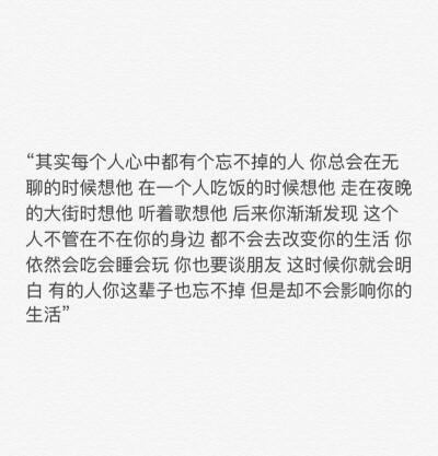 “其实每个人心中都有个忘不掉的人 你总会在无聊的时候想他 在一个人吃饭的时候想他 走在夜晚的大街时想他 听着歌想他 后来你渐渐发现 这个人不管在不在你的身边 都不会去改变你的生活 你依然会吃会睡会玩 你也要谈…