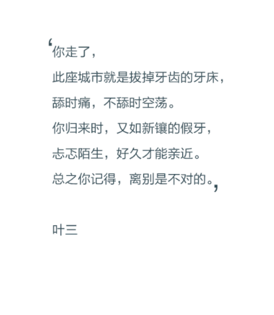 你走了，此座城市就像拔掉牙齿的牙床，舔时痛，不舔时空荡。你归来时，又如新镶的假牙，忐忑陌生，好久才能亲近。总之你记得，离别是不对的。——叶三