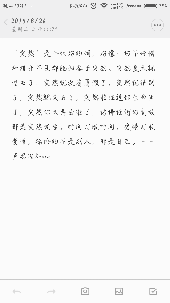 突然”是个很好的词，好像一切不珍惜和措手不及都能归咎于突然。突然夏天就过去了，突然就没有暑假了，突然就得到了，突然就失去了，突然谁住进你生命里了，突然你又弄丢谁了，仿佛任何的变故都是突然发生。时间打败时间，爱情打败爱情，输给的不是别人，都是自己。—— 卢思浩Kevin