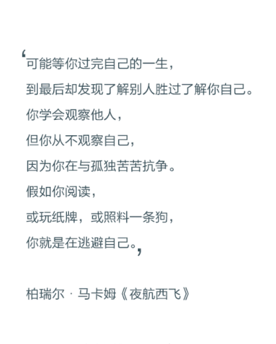 可能等你过完自己的一生，到最后却发现了解别人胜过了了解你自己。你学会观察他人，但你从不观察自己，因为你在与孤独苦苦抗争。假如你阅读，或玩纸牌，或照料一只狗，你就是在逃避自己。——博瑞尔·马卡姆《夜航西…