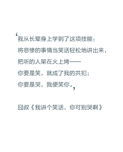 我从长辈身上学到了这项技能：将悲惨的事情当笑话轻松地讲出来，把听的人架在火上烤——你要是笑，就成了我的共犯；你要是哭，我就笑你。——囧叔《我讲个笑话，你可别哭啊》