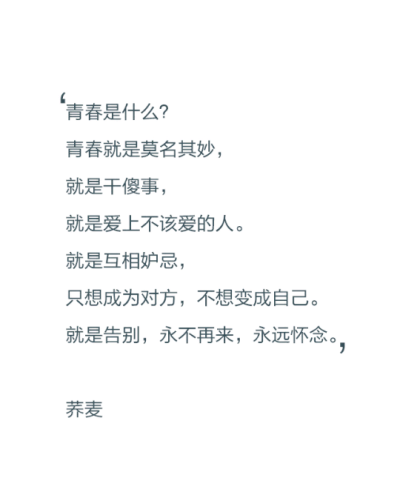 青春是什么？青春就是莫名其妙，就是干傻事，就是爱上不该爱的人。就是相互妒忌，只想成为对方，不想变成自己。就是告别，永不再来，永远怀念。——荞麦