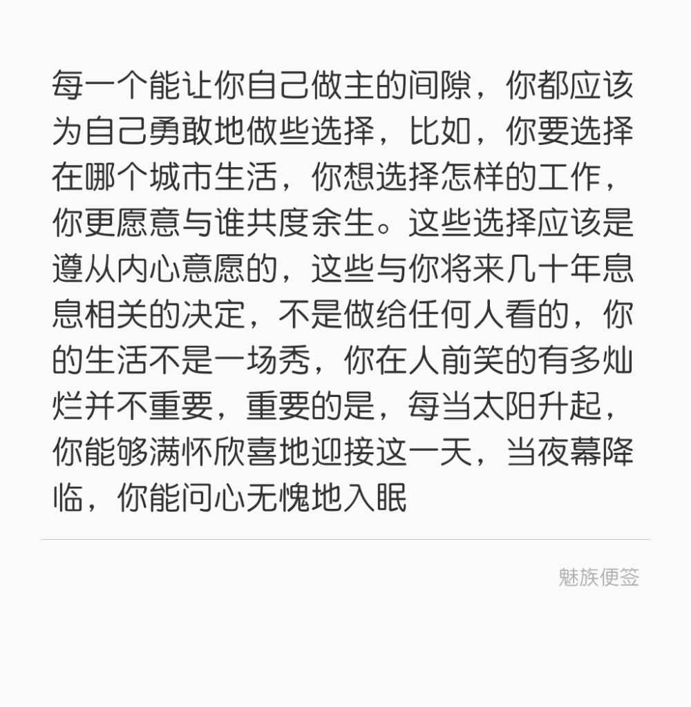 每一个能让你自己做主的间隙，你都应该为自己勇敢地做些选择，比如，你要选择在哪个城市生活，你想选择怎样的工作，你更愿意与谁共度余生。这些选择应该是遵从内心意愿的，这些与你将来几十年息息相关的决定，不是做给任何人看的，你的生活不是一场秀，你在人前笑的有多灿烂并不重要，重要的是，每当太阳升起，你能够满怀欣喜地迎接这一天，当夜幕降临，你能问心无愧地入眠