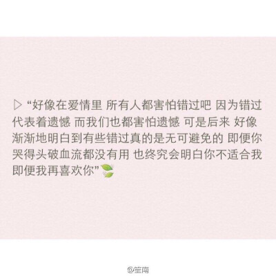 好像爱情在爱情里所有人都害怕错过吧因为错过代表着遗憾而我们也都害怕遗憾可是后来好像渐渐地明白到有些错过真的是无可避免的即便你哭得头破血流都没有用也终究会明白你不适合我即便我再喜欢你