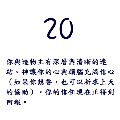 20. 你與造物主有深層與清晰的連結。神讓你的心與頭腦充滿信心（如果你想要，也可以祈求上天的協助）。你的信任現在正得到回報。