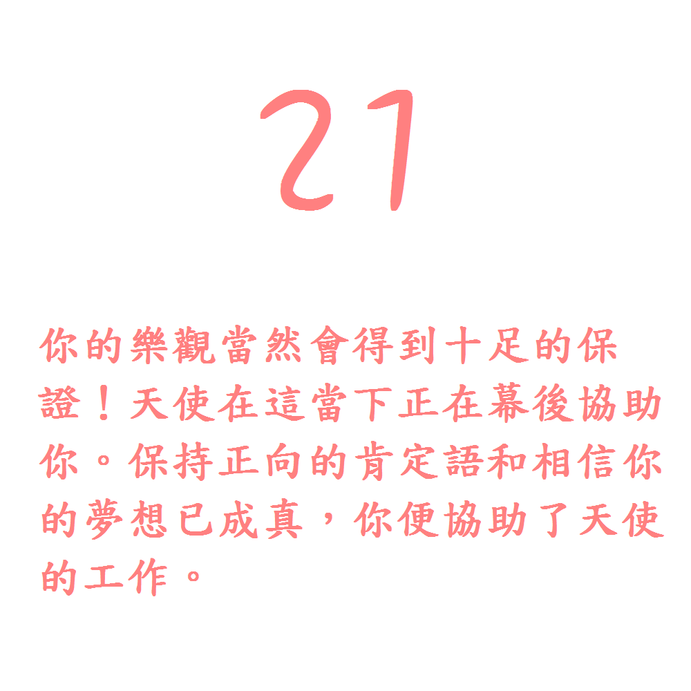 21. 你的樂觀當然會得到十足的保證！天使在這當下正在幕後協助你。保持正向的肯定語和相信你的夢想已成真，你便協助了天使的工作。