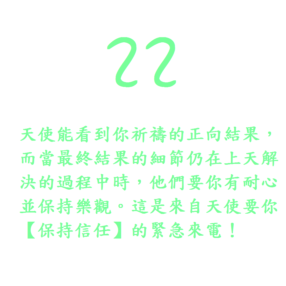 22. 天使能看到你祈禱的正向結果，而當最終結果的細節仍在上天解決的過程中時，他們要你有耐心並保持樂觀。這是來自天使要你【保持信任】的緊急來電！