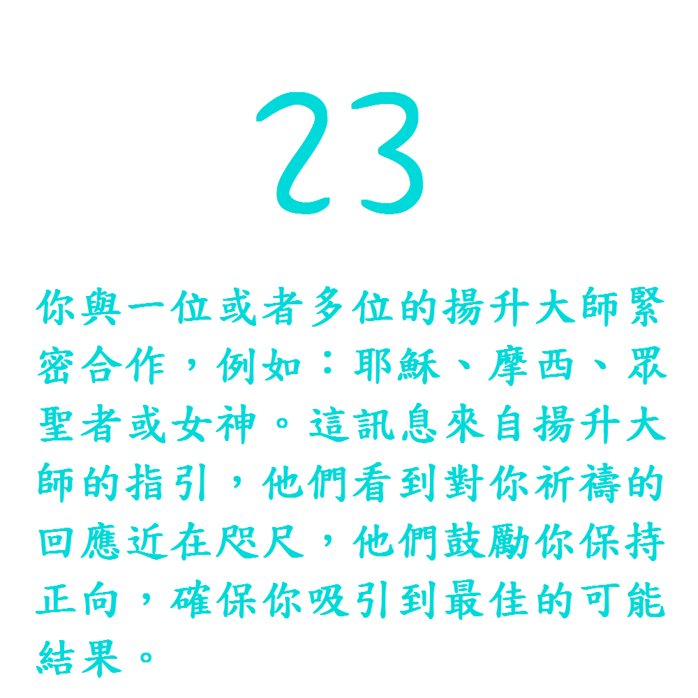 23. 你與一位或者多位的揚升大師緊密合作，例如：耶穌、摩西、眾聖者或女神。這訊息來自揚升大師的指引，他們看到對你祈禱的回應近在咫尺，他們鼓勵你保持正向，確保你吸引到最佳的可能結果。