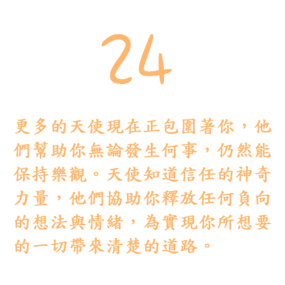 24. 更多的天使現在正包圍著你，他們幫助你無論發生何事，仍然能保持樂觀。天使知道信任的神奇力量，他們協助你釋放任何負向的想法與情緒，為實現你所想要的一切帶來清楚的道路。