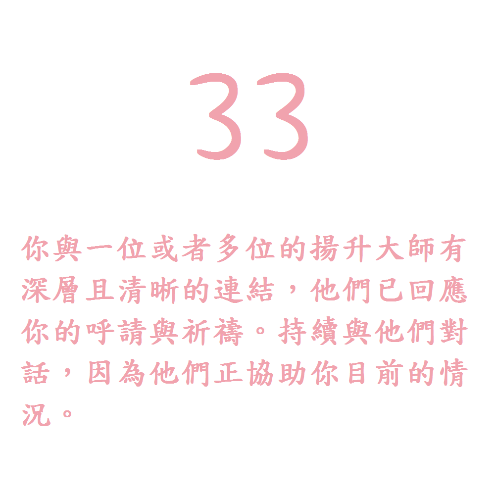 33. 你與一位或者多位的揚升大師有深層且清晰的連結，他們已回應你的呼請與祈禱。持續與他們對話，因為他們正協助你目前的情況。