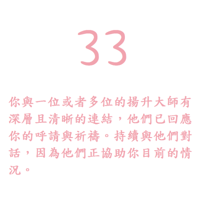 33. 你與一位或者多位的揚升大師有深層且清晰的連結，他們已回應你的呼請與祈禱。持續與他們對話，因為他們正協助你目前的情況。