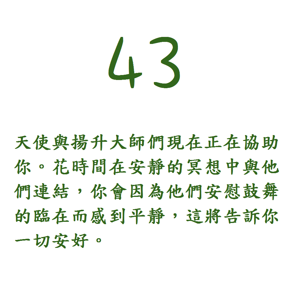 43. 天使與揚升大師們現在正在協助你。花時間在安靜的冥想中與他們連結，你會因為他們安慰鼓舞的臨在而感到平靜，這將告訴你一切安好。