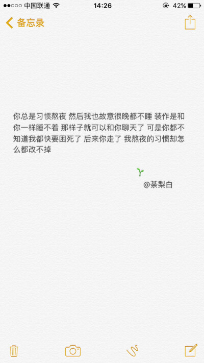 备忘录文字。你总是习惯熬夜 然后我也故意很晚都不睡 装作是和你一样睡不着 那样子就可以和你聊天了…… 后来你走了 我熬夜的习惯却怎么都改不掉