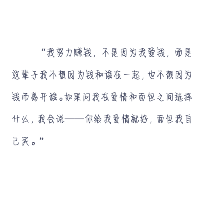 我努力赚钱，不是因为我爱钱，而是这辈子我不想因为钱和谁在一起，也不想因为钱而离开谁。如果问我在爱情和面包之间选择什么，我会说——你给我爱情就好，面包我自己买。