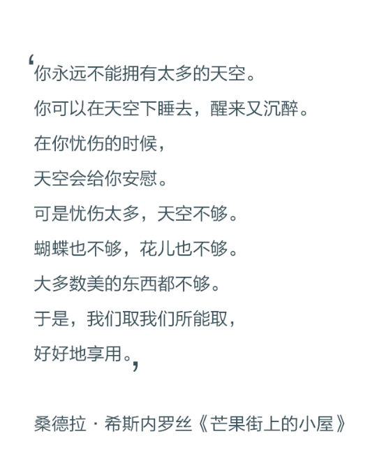 你永远不能拥有太多的天空。你可以在天空下睡去，醒来又沉醉。在你忧伤的时候，天空会给你安慰。可是忧伤太多，天空不够。蝴蝶也不够，花儿也不够。大多数美的东西都不够。于是，我们取我们所能取，好好地享用。——桑德拉·希斯内罗丝《芒果街上的小屋》