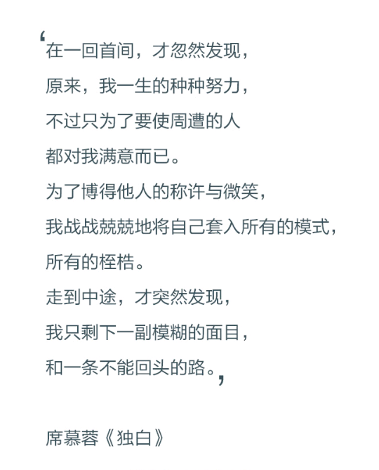 在一回首间，才忽然发现，原来，我一生的种种努力，不过只为了要使周遭的人都对我满意而已。为了博得他人的称许与微笑，我战战兢兢地将自己套入所有的模式，所有的桎梏。走到中途，才突然发现，我只剩一副模糊的面目，和一条不能回头的路。——席慕蓉《独白》