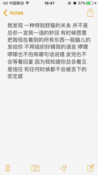 我发现 一种特别舒服的关系 并不是总你一言我一语的秒回 有时候愿意把我现在看到的所有东西一股脑儿的发给你 不用组织好精简的语言 啰哩啰嗦也不怕有哪句话说错 发完也不会等着回复 因为我知道你总会看见 是信任 和…