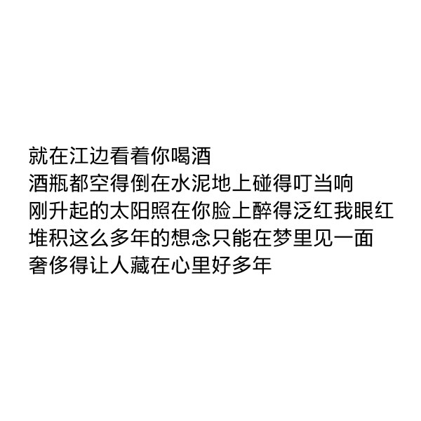 ［自制］就在江边看着你喝酒
酒瓶都空得倒在水泥地上碰得叮当响
刚升起的太阳照在你脸上醉得泛红我眼红
堆积这么多年的想念只能在梦里见一面
奢侈得让人藏在心里好多年