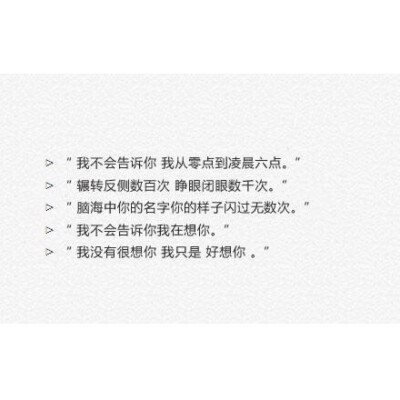 ▷ “ 我不会告诉你 我从零点到凌晨六点
▷ “ 辗转反侧数百次 睁眼闭眼数千次
▷ “ 脑海中你的名字你的样子闪过无数次
▷ “ 我不会告诉你我在想你
▷ “ 我没有很想你 我只是 好想你 [微风]