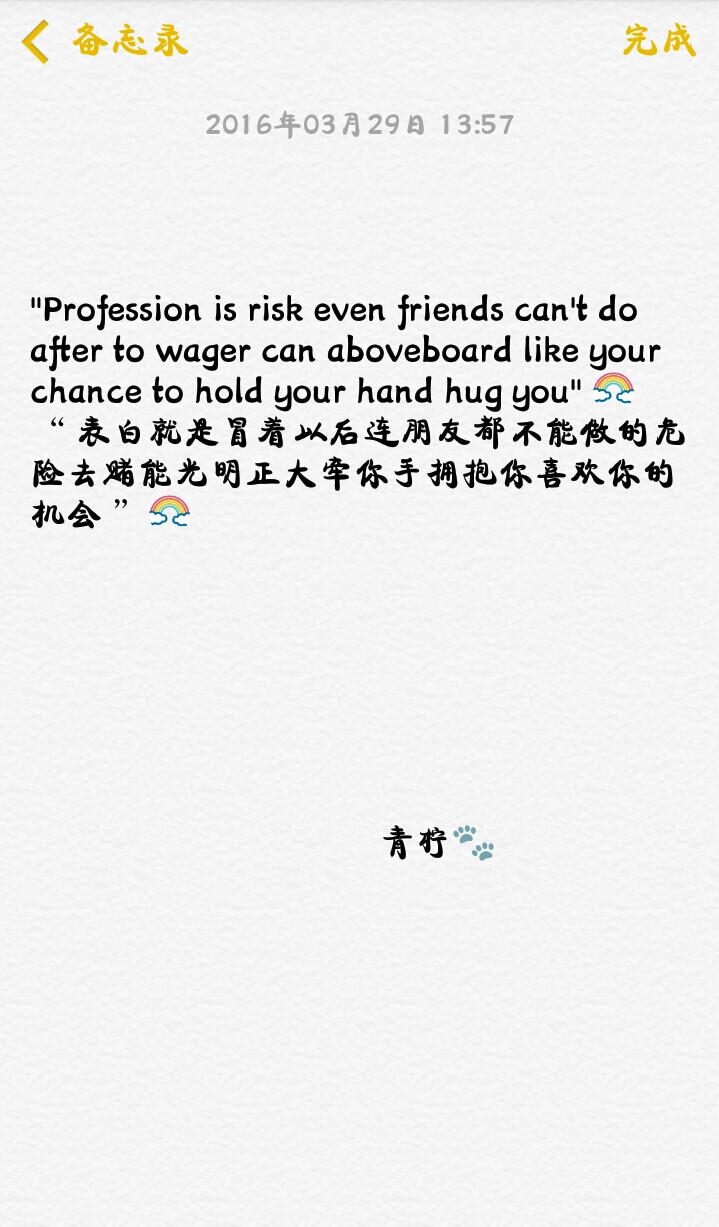 "Profession is risk even friends can't do after to wager can aboveboard like your chance to hold your hand hug you"
“ 表白就是冒着以后连朋友都不能做的危险去赌能光明正大牵你手拥抱你喜欢你的机会 ”