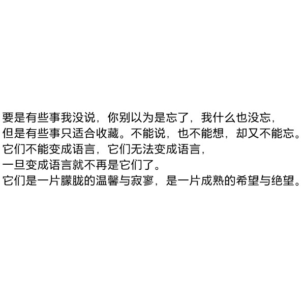 ［自制］要是有些事我没说，你别以为是忘了，我什么也没忘，但是有些事只适合收藏。不能说，也不能想，却又不能忘。它们不能变成语言，它们无法变成语言，一旦变成语言就不再是它们了。它们是一片朦胧的温馨与寂寥，是一片成熟的希望与绝望。
——史铁生《记忆与印象》