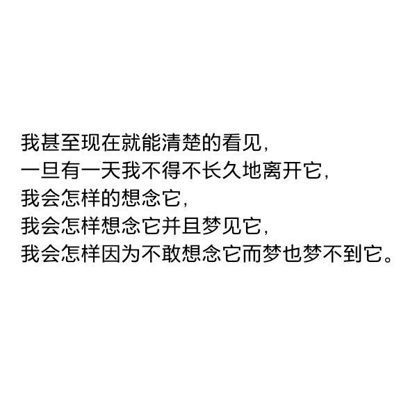 ［自制］我甚至现在就能清楚的看见，一旦有一天我不得不长久地离开它，我会怎样的想念它，我会怎样想念它并且梦见它，我会怎样因为不敢想念它而梦也梦不到它。 ——史铁生《我与地坛》