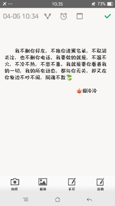 我不删你好友，不拖你进黑名单，不取消关注，也不删你电话。我要做的就是，不温不火，不冷不热，不悲不喜。我就是要你看着我的一切，我的所有动态，都与你无关，却又在你身边不吵不闹，阴魂不散