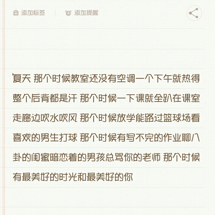 
夏天 那个时候教室还没有空调一个下午就热得整个后背都是汗 那个时候一下课就全趴在课室走廊边吹水吹风 那个时候放学能路过篮球场看喜欢的男生打球 那个时候有写不完的作业聊八卦的闺蜜暗恋着的男孩总骂你的老师 那个时候有最美好的时光和最美好的你