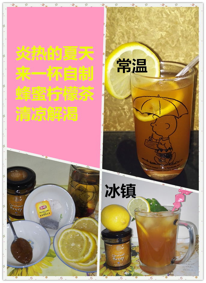 【蜂蜜柠檬茶】
材料：
1. 开水 ：300毫升
2. 蜂蜜 ：1茶匙
3. 柠檬 ：3片
4. 冰块 ：适量 （如果喝温的，就不需要）
5. 红茶包 ：1个 （这次用的是立顿红茶）
做法：
1. 红茶用开水泡开
2. 柠檬切片
3. 将柠檬汁挤入红茶内
4. 将蜂蜜放入红茶中，搅拌至融化，即可享用
5. 如果想喝冰的，加入冰块即可
小贴士：
1. 红茶泡开后。茶袋就从茶中取走，以免口感过于涩。
2. 切勿将所有的柠檬皮都放入茶中，柠檬皮会使柠檬茶变苦。
3. 甜酸可以按照个人口味调整。
