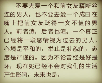 不要去爱一个和前女友藕断丝连的男人，也不要去爱一个成日在嘴上把前女友贬得一文不值的男人。前者渣，后者也渣。一个真正已经将一段感情视为过去的男人，心境是平和的，举止是礼貌的，态度是严谨的。因为不论曾经是…