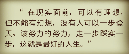 “在现实面前，可以有理想，但不能有幻想，没有人可以一步登天。该努力的努力，走一步踩实一步，这就是最好的人生。”