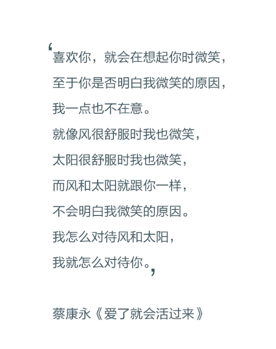 喜欢你，就会在想起你时微笑，至于你是否明白我微笑的原因，我一点也不在意。就像风很舒服时我也微笑，太阳很舒服时我也微笑，而风和太阳就跟你一样，不会明白我微笑的原因。我怎么对待风和太阳，我就怎么对待你。——蔡康永《爱了就会活过来》