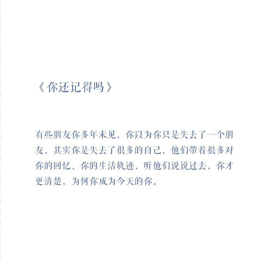 有些朋友你多年未见，你以为你只是失去了一个朋友，其实你是失去了很多的自己，他们带着很多对你的回忆，你的生活轨迹，听他们说说过去，你才清楚，为何你成为今天的你。——《你还记得吗》