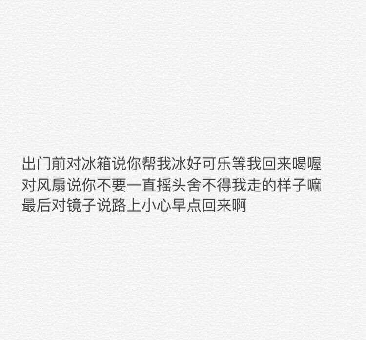 文字图片 出门前对冰箱说你帮我冰好可乐等我回来喝喔 对风扇说你不要一直摇头舍不得我走的样子嘛 最后对镜子说路上小心早点回来阿