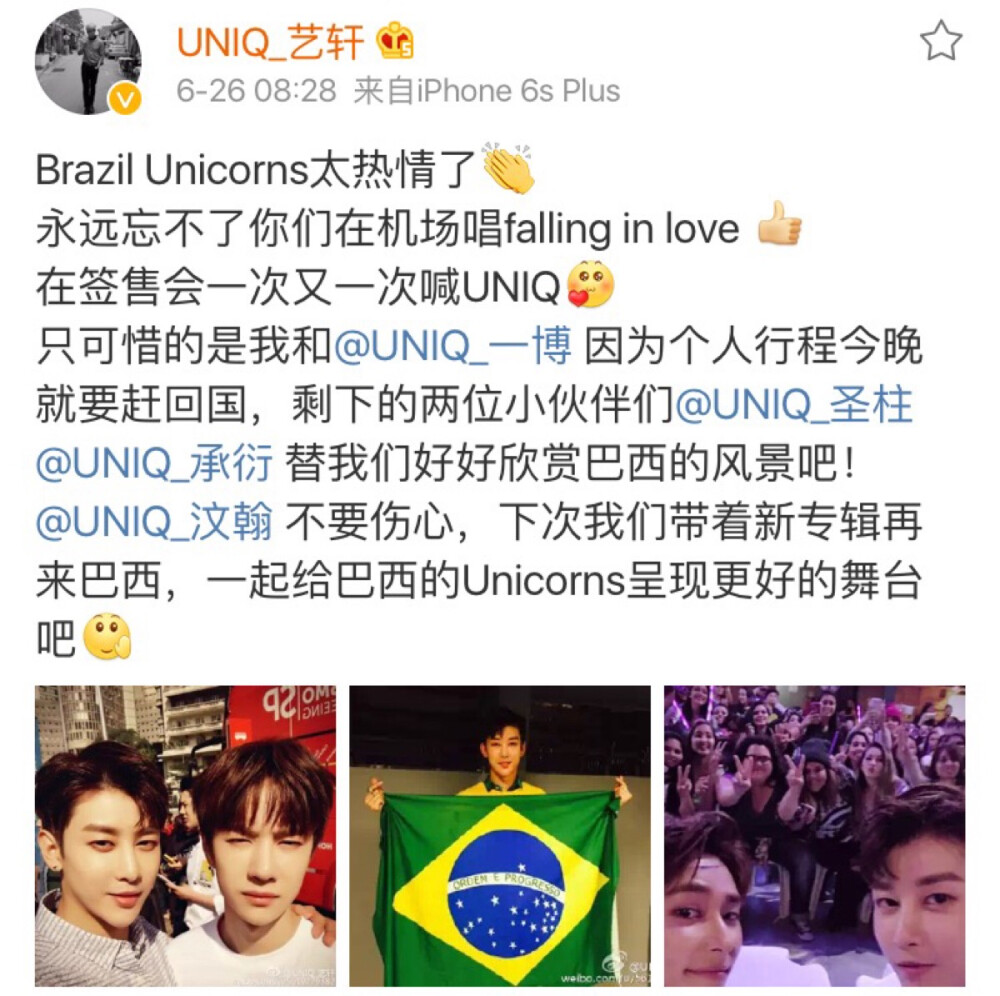 艺轩更博：Brazil Unicorns太热情了
永远忘不了你们在机场唱falling in love [good]
在签售会一次又一次喊UNIQ[爱你]
只可惜的是我和@UNIQ_一博 因为个人行程今晚就要赶回国，剩下的两位小伙伴们@UNIQ_圣柱 @UNIQ_承衍 替我们好好欣赏巴西的风景吧！
@UNIQ_汶翰 不要伤心，下次我们带着新专辑再来巴西，一起给巴西的Unicorns呈现更好的舞台吧[拜拜]