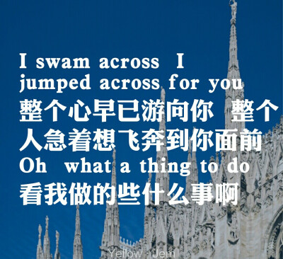 I swam across l jumped across for you 整个心已游向你 整个人急着想飞奔到你面前
Oh what a ting to do看我做的些什么事啊
【Yellow——Jem】那些唱到你心里的歌词 ，小爷若喜欢请关注。续更