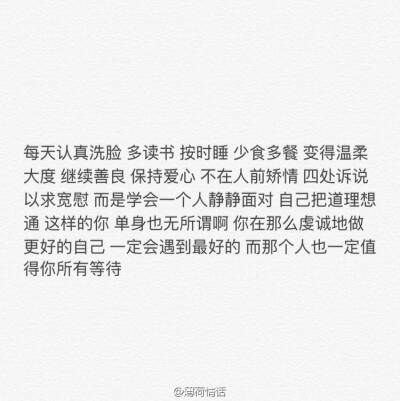 没天认真洗脸 多读书 按时睡 少食多餐 变得温柔大度 继续善良 保持爱心 不在人前矫情 四处诉说 以求宽慰 而是学会一个人静静面对 自己把道理想通 这样的你 单身也无所谓啊 你在那么虔诚地做更好的自己 一定会遇到最…