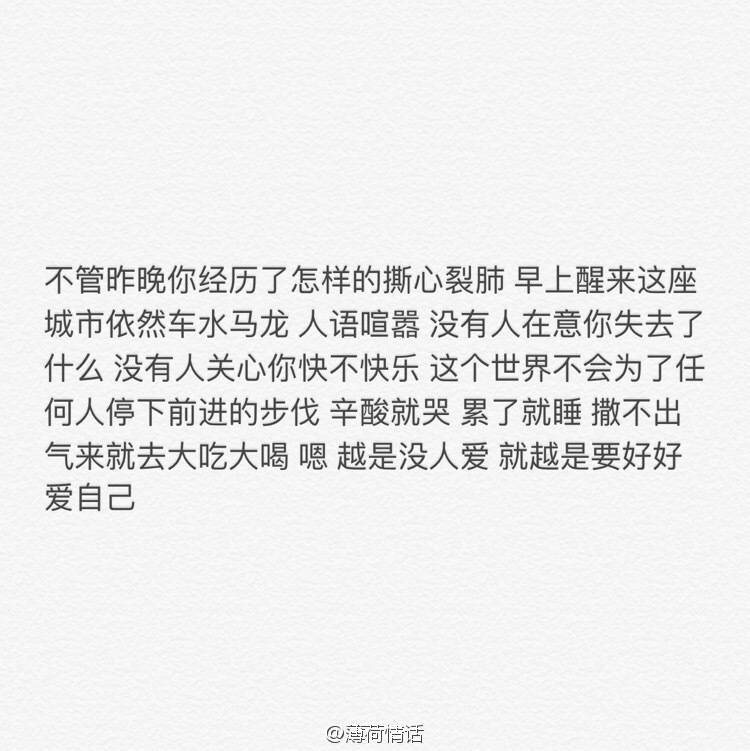 不管昨晚你经历了怎样的撕心裂肺 早上醒来这座城市依然车水马龙 人语喧嚣 没有人在意你失去了什么 没有人关心你快不快乐 这个世界不会为了任何人停下前进的步伐 心酸就哭 累了就睡 撒不出气来就去大吃大喝 嗯 越是没人爱 就越是要好好爱自己