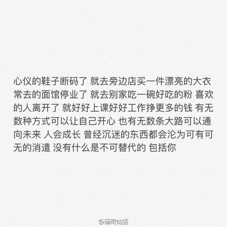 心仪的鞋子断码了 就去旁边店买一件漂亮的大衣 常去的面馆停业了 就去别家吃一碗好吃的粉 喜欢的人离开了 就好好上课好好工作挣更多的钱 有无数种方式可以让自己开心 也有无数条大路可以通向未来 人会成长 曾经沉迷的东西都会沦为可有可无的消遣 没有什么是不可替代的 包括你