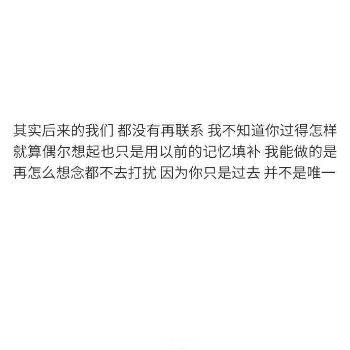 “其实后来的我们 都没有再联系 ，我不知道你过得怎样 ，就算偶尔想起也只是用以前的记忆填补 ，我能做的是 再怎么想念都不去打扰 ，因为你只是过去 并不是唯一 ”