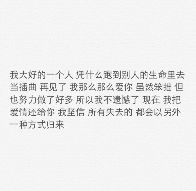 我大好的一个人凭什么跑到别人的生命里去当插曲再见了我那么那么爱你虽然笨拙但也做了好多所以我不遗憾了现在我把爱情还给你我坚信所有失去的都会以另外一种方式归来