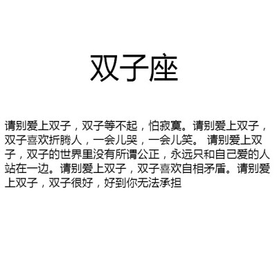 【请别爱上双子，双子等不起，怕寂寞。请别爱上双子，双子喜欢折腾人，一会儿哭，一会儿笑。 请别爱上双子，双子的世界里没有所谓公正，永远只和自己爱的人站在一边。请别爱上双子，双子喜欢自相矛盾。请别爱上双子…