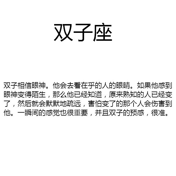 【双子相信眼神。他会去看在乎的人的眼睛。如果他感到眼神变得陌生，那么他已经知道，原来熟知的人已经变了，然后就会默默地疏远，害怕变了的那个人会伤害到他。一瞬间的感觉也很重要，并且双子的预感，很准。】by似水逢灵