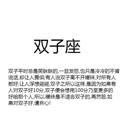 【双子平时总是笑眯眯的,一旦发怒,也只是冷冷的不肯说话,却让人畏惧;有人说双子离不开暧昧,对所有人都好,让人浮想翩翩,双子之所以这样,是因为如果有人对双子好10分,双子便会想用100分乃至更多的好给那个人,所以,暧昧…